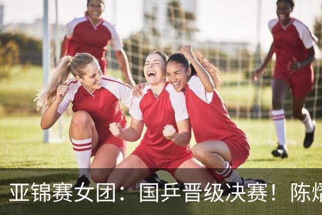 亚锦赛女团：国乒晋级决赛！陈熠状态起伏大，决赛战日本存隐患