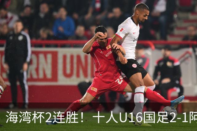 海湾杯2连胜！十人U16国足2-1阿曼 袁博涵造2球 刘凯源破门+染红