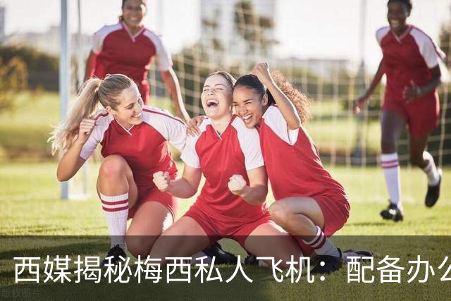 西媒揭秘梅西私人飞机：配备办公区、套房，堪称飞行宫殿