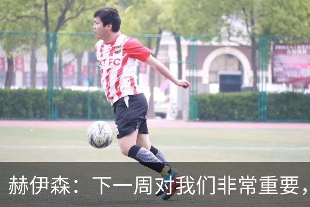 赫伊森：下一周对我们非常重要，为米利唐的回归感到高兴