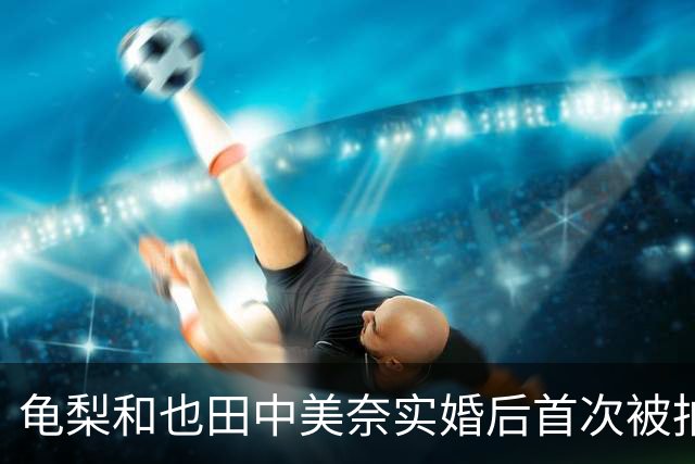 龟梨和也田中美奈实婚后首次被拍同框！牵手遛狗破分手传闻