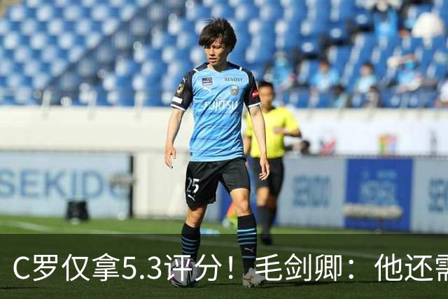 C罗仅拿5.3评分！毛剑卿：他还需踢球来证明？踢的是价值，不是球